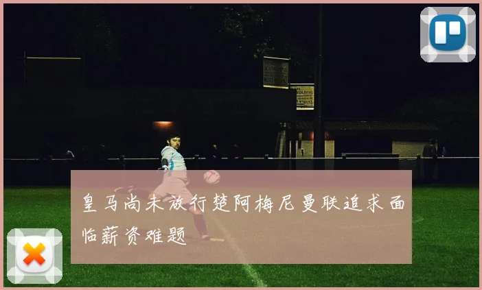 皇马尚未放行楚阿梅尼曼联追求面临薪资难题