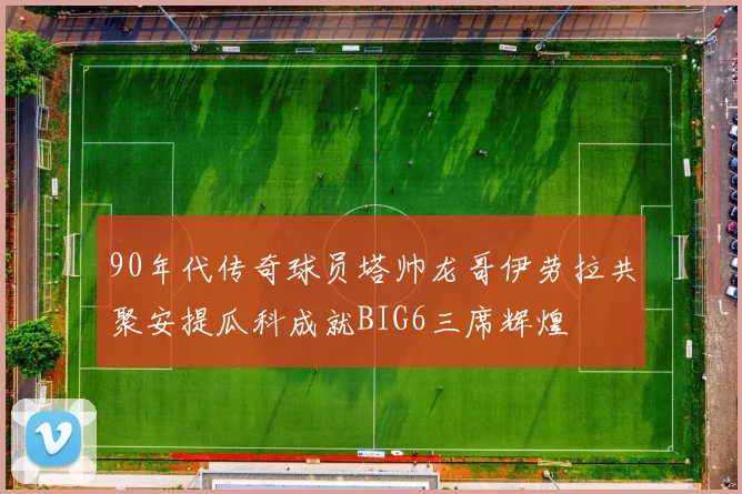 90年代传奇球员塔帅龙哥伊劳拉共聚安提瓜科成就BIG6三席辉煌