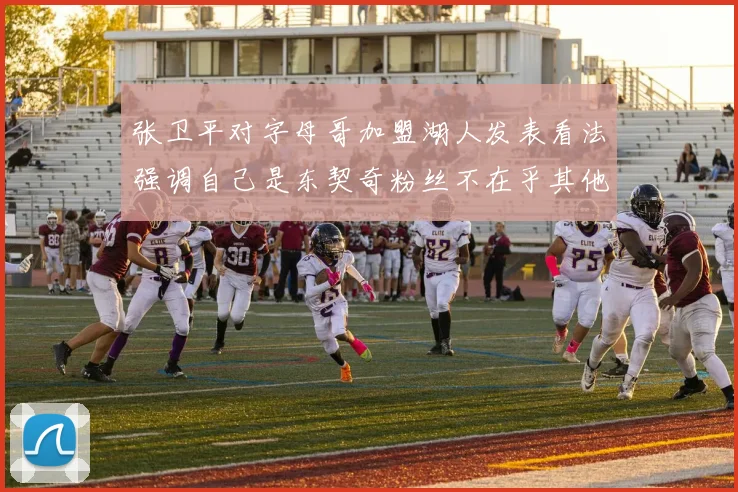 张卫平对字母哥加盟湖人发表看法强调自己是东契奇粉丝不在乎其他球员动态