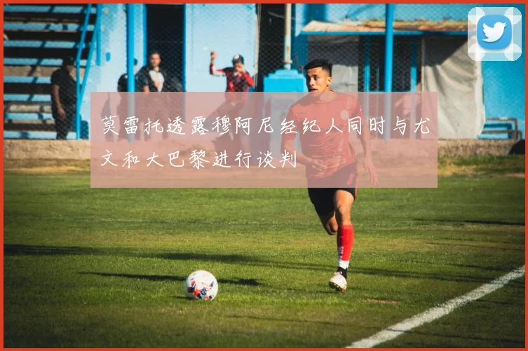 莫雷托透露穆阿尼经纪人同时与尤文和大巴黎进行谈判