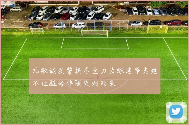元敏诚发誓拼尽全力为球迷争光绝不让脏话伴随失利而来