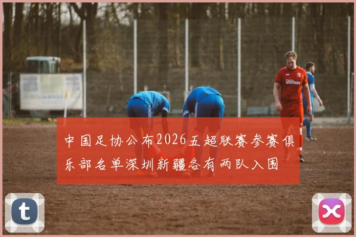 中国足协公布2026五超联赛参赛俱乐部名单深圳新疆各有两队入围