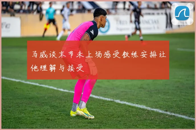马威谈末节未上场感受教练安排让他理解与接受