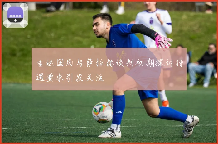 吉达国民与萨拉赫谈判初期探讨待遇要求引发关注