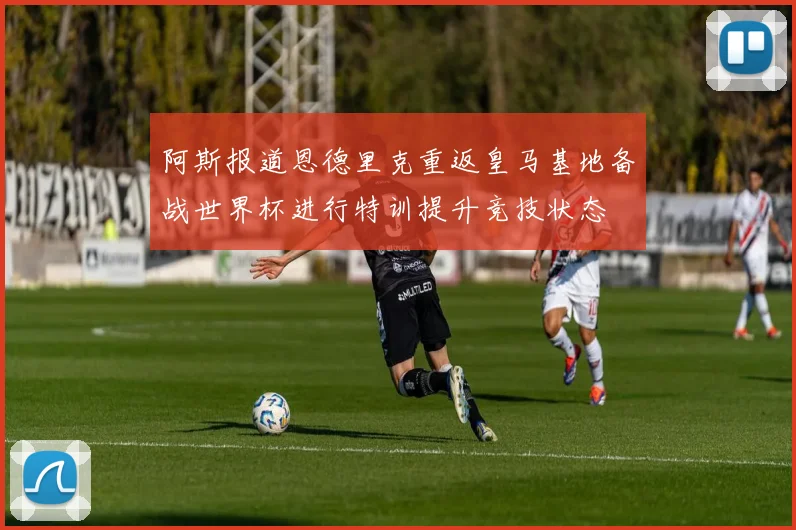 阿斯报道恩德里克重返皇马基地备战世界杯进行特训提升竞技状态