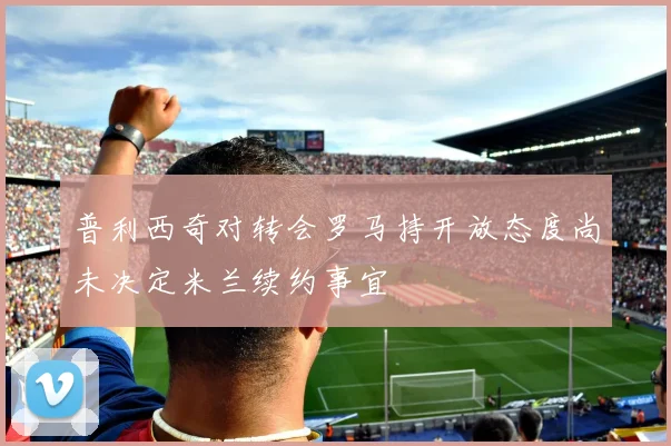 普利西奇对转会罗马持开放态度尚未决定米兰续约事宜