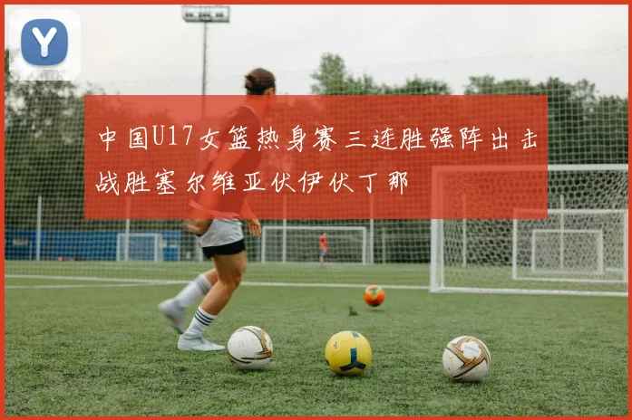 中国U17女篮热身赛三连胜强阵出击战胜塞尔维亚伏伊伏丁那