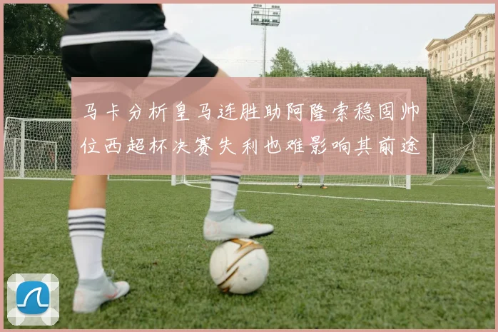 马卡分析皇马连胜助阿隆索稳固帅位西超杯决赛失利也难影响其前途