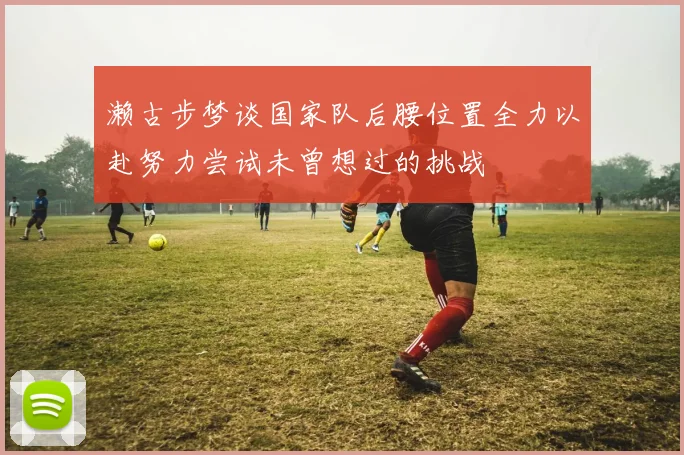 濑古步梦谈国家队后腰位置全力以赴努力尝试未曾想过的挑战