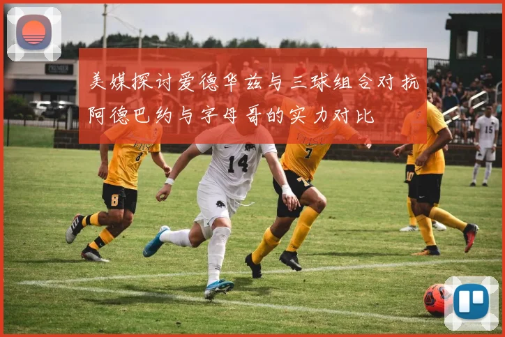 美媒探讨爱德华兹与三球组合对抗阿德巴约与字母哥的实力对比