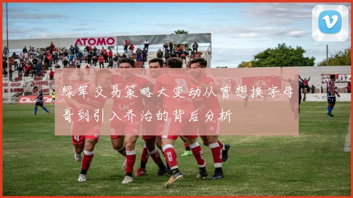 绿军交易策略大变动从曾想换字母哥到引入乔治的背后分析
