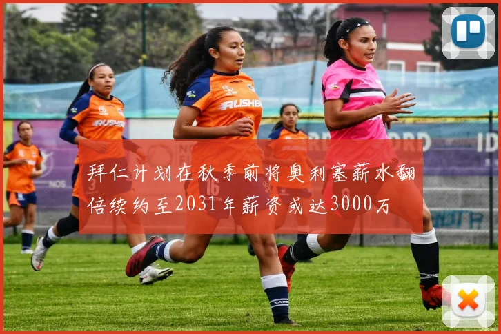 拜仁计划在秋季前将奥利塞薪水翻倍续约至2031年薪资或达3000万