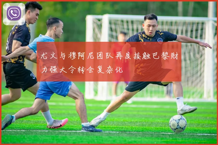 尤文与穆阿尼团队再度接触巴黎财力强大令转会复杂化