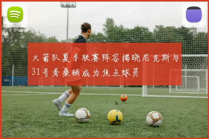 火箭队夏季联赛阵容揭晓尼克斯与31号秀桑顿成为焦点球员