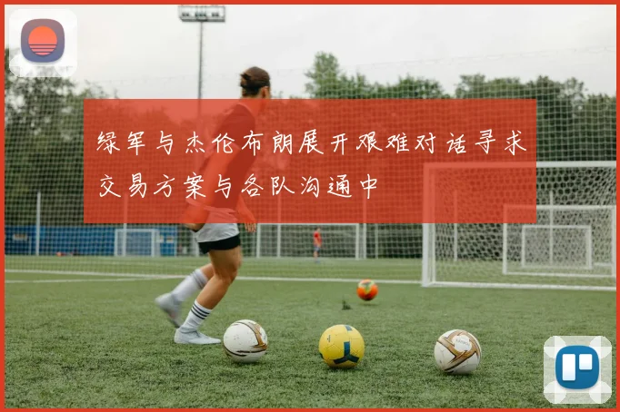 绿军与杰伦布朗展开艰难对话寻求交易方案与各队沟通中