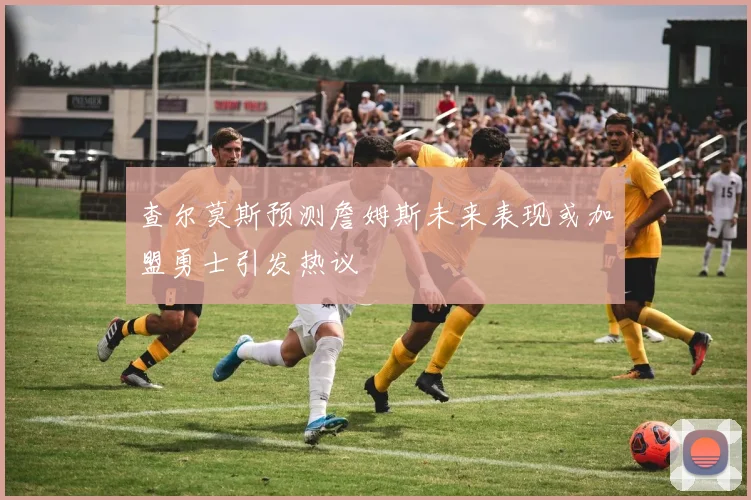 查尔莫斯预测詹姆斯未来表现或加盟勇士引发热议