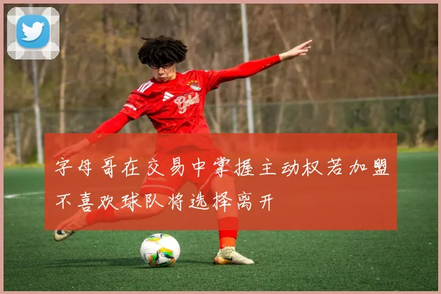 字母哥在交易中掌握主动权若加盟不喜欢球队将选择离开