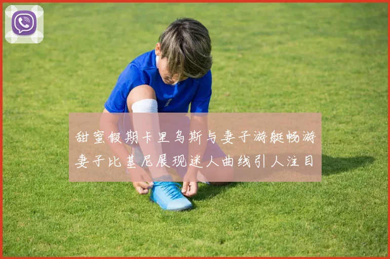 甜蜜假期卡里乌斯与妻子游艇畅游妻子比基尼展现迷人曲线引人注目