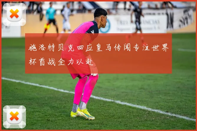 施洛特贝克回应皇马传闻专注世界杯首战全力以赴