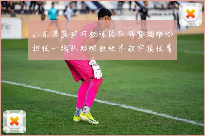 山东男篮宣布教练团队调整鞠维松担任一线队助理教练李敬宇接任青年队主教练