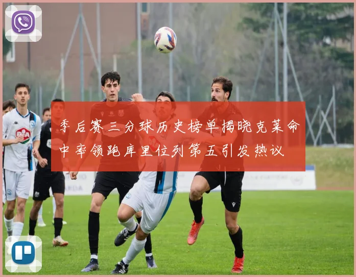 季后赛三分球历史榜单揭晓克莱命中率领跑库里位列第五引发热议