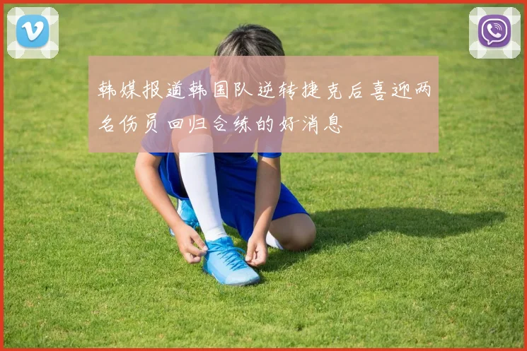 韩媒报道韩国队逆转捷克后喜迎两名伤员回归合练的好消息