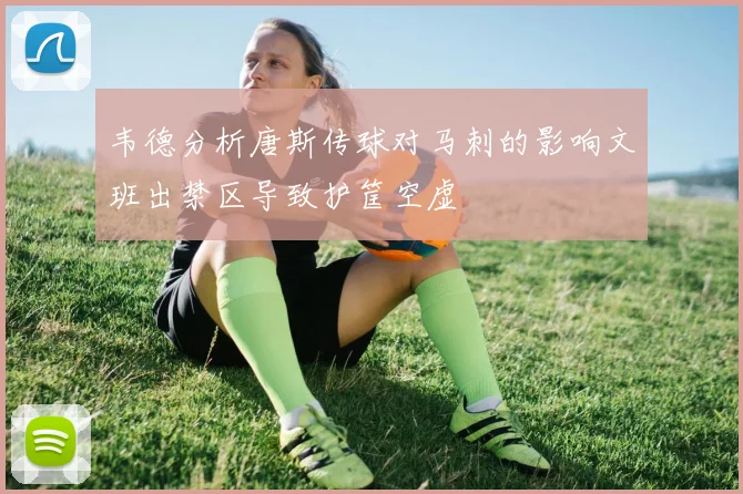 韦德分析唐斯传球对马刺的影响文班出禁区导致护筐空虚