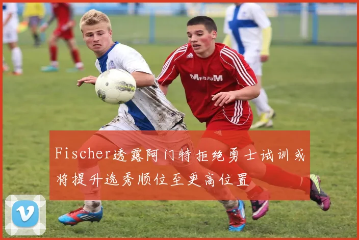 Fischer透露阿门特拒绝勇士试训或将提升选秀顺位至更高位置