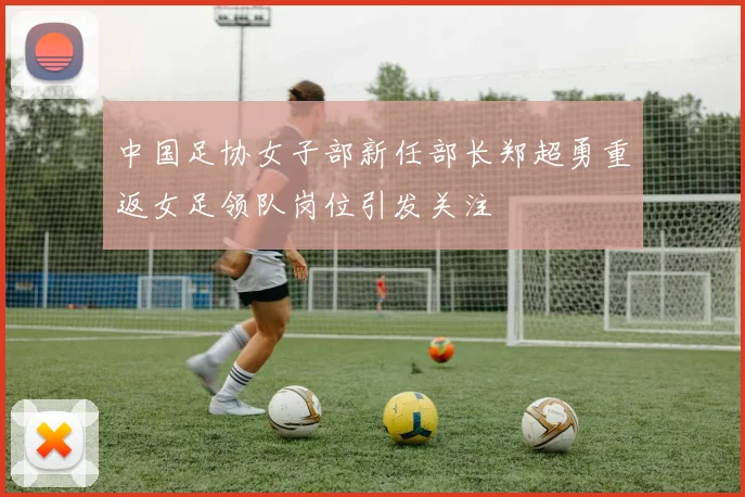 中国足协女子部新任部长郑超勇重返女足领队岗位引发关注
