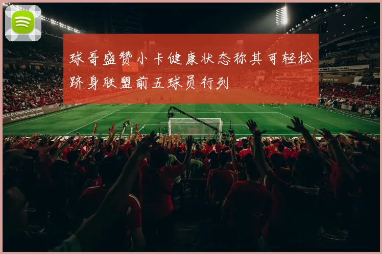 球哥盛赞小卡健康状态称其可轻松跻身联盟前五球员行列