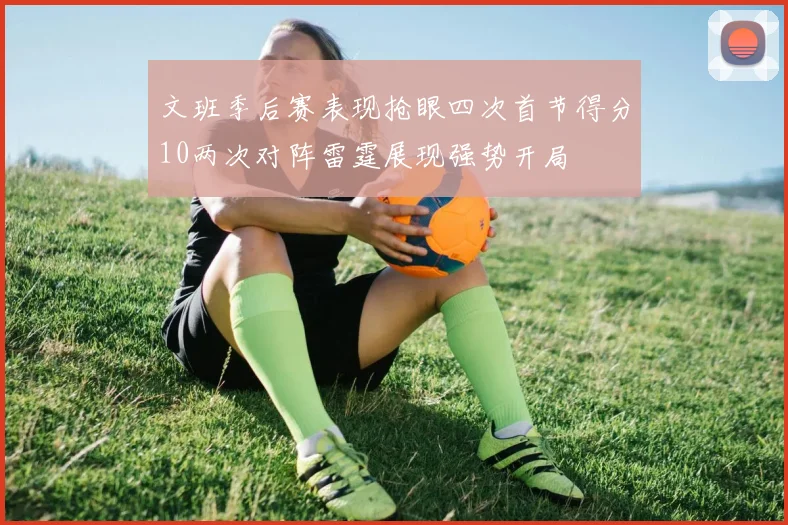 文班季后赛表现抢眼四次首节得分10两次对阵雷霆展现强势开局