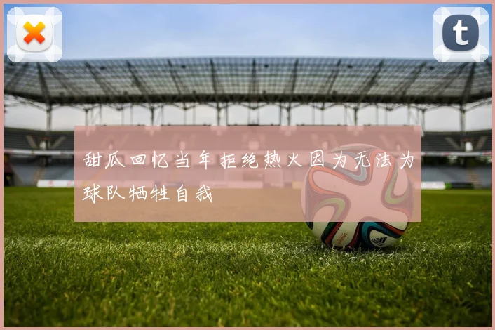 甜瓜回忆当年拒绝热火因为无法为球队牺牲自我