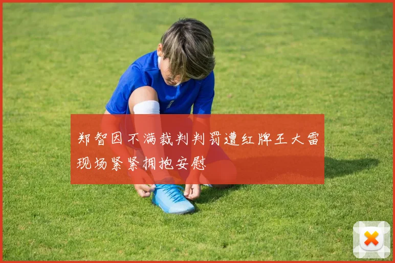 郑智因不满裁判判罚遭红牌王大雷现场紧紧拥抱安慰