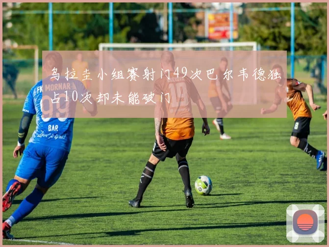 乌拉圭小组赛射门49次巴尔韦德独占10次却未能破门